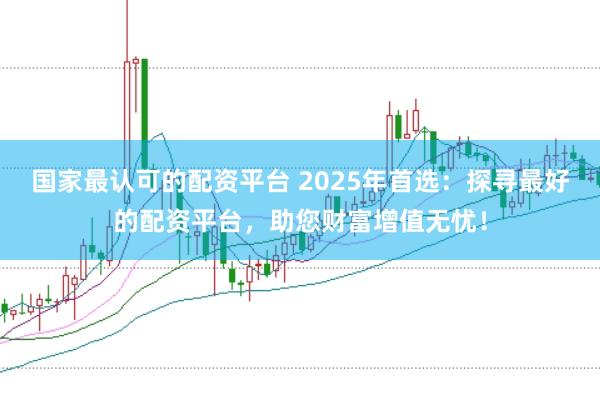 国家最认可的配资平台 2025年首选：探寻最好的配资平台，助您财富增值无忧！