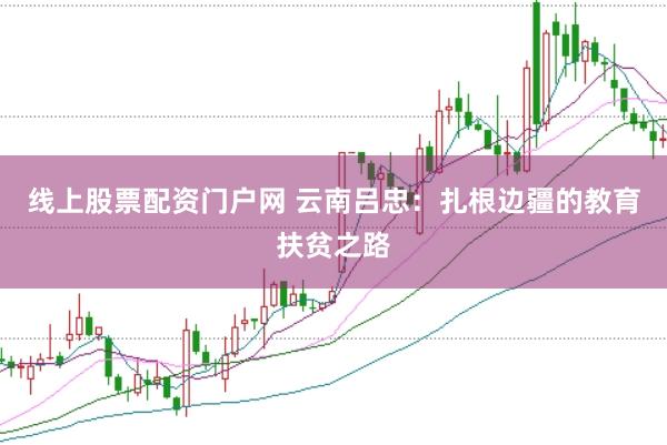 线上股票配资门户网 云南吕忠：扎根边疆的教育扶贫之路