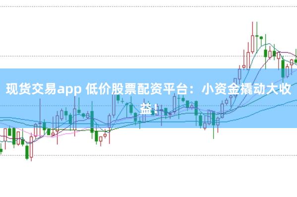 现货交易app 低价股票配资平台：小资金撬动大收益！