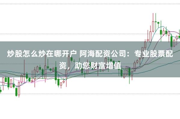 炒股怎么炒在哪开户 阿海配资公司:专业股票配资,助您财富增值