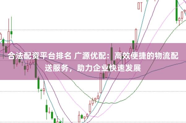 合法配资平台排名 广源优配：高效便捷的物流配送服务，助力企业快速发展