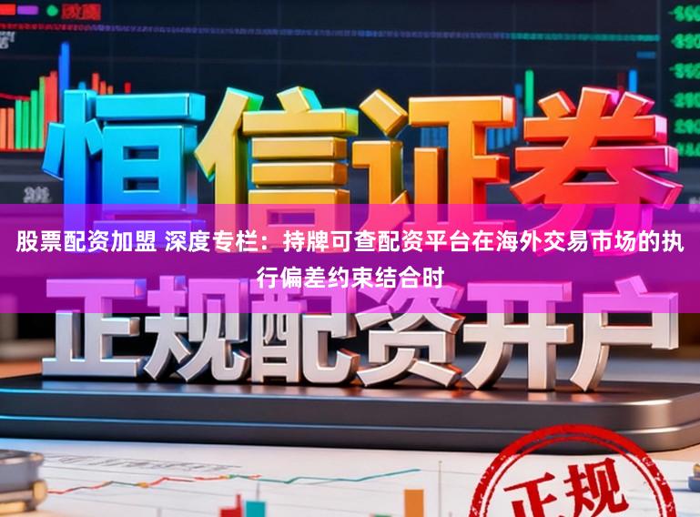 股票配资加盟 深度专栏:持牌可查配资平台在海外交易市场的执行偏差约束结合时