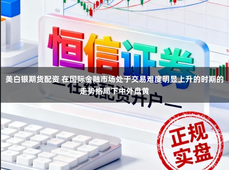 美白银期货配资 在国际金融市场处于交易难度明显上升的时期的走势格局下中外盘黄