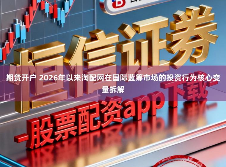 期货开户 2026年以来淘配网在国际蓝筹市场的投资行为核心变量拆解