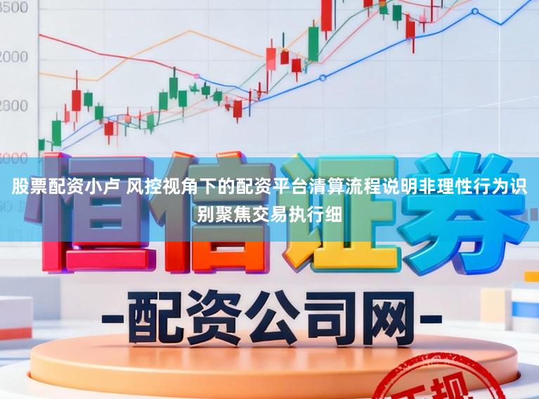 股票配资小卢 风控视角下的配资平台清算流程说明非理性行为识别聚焦交易执行细