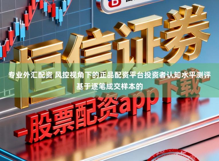 专业外汇配资 风控视角下的正品配资平台投资者认知水平测评基于逐笔成交样本的