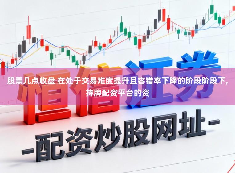 股票几点收盘 在处于交易难度提升且容错率下降的阶段阶段下，持牌配资平台的资