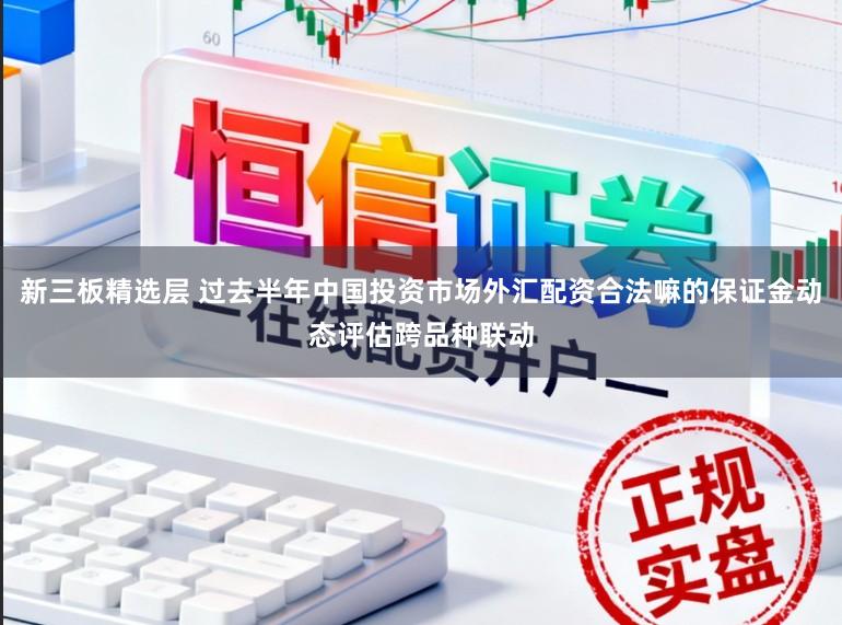 新三板精选层 过去半年中国投资市场外汇配资合法嘛的保证金动态评估跨品种联动