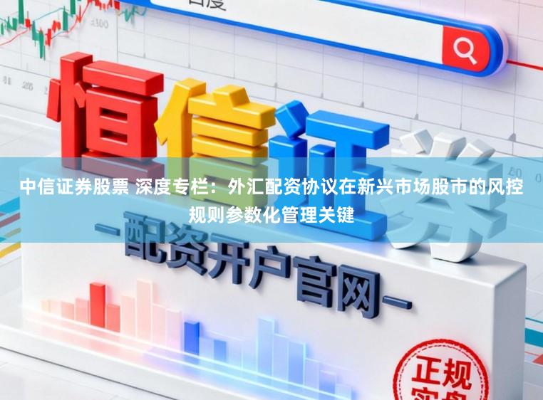 中信证券股票 深度专栏：外汇配资协议在新兴市场股市的风控规则参数化管理关键