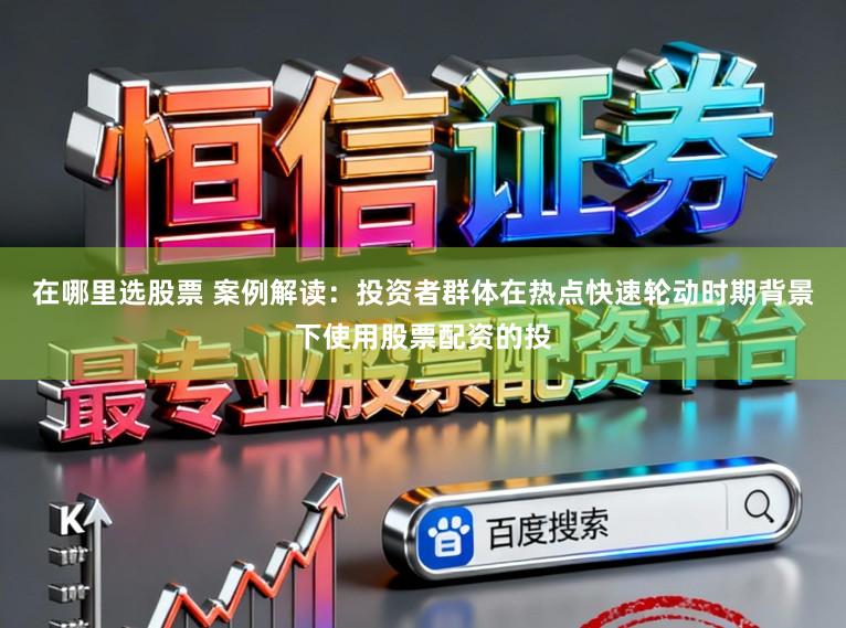 在哪里选股票 案例解读：投资者群体在热点快速轮动时期背景下使用股票配资的投