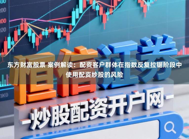 东方财富股票 案例解读：配资客户群体在指数反复拉锯阶段中使用配资炒股的风险