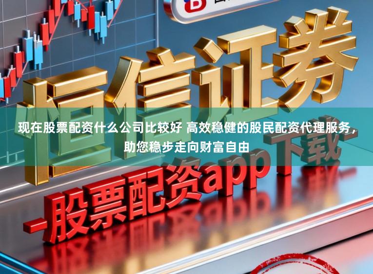 现在股票配资什么公司比较好 高效稳健的股民配资代理服务，助您稳步走向财富自由