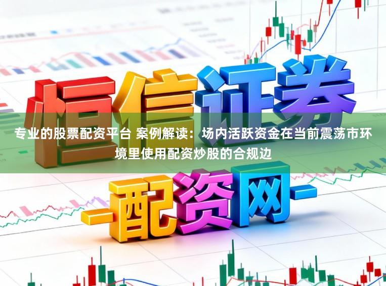 专业的股票配资平台 案例解读:场内活跃资金在当前震荡市环境里使用配资炒股的合规边