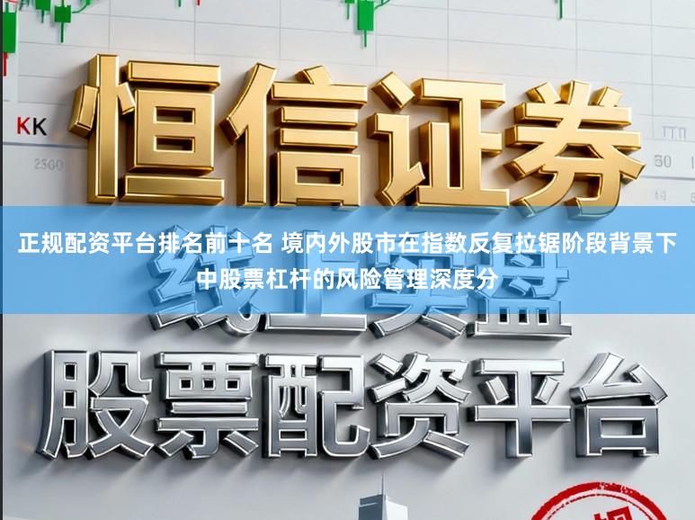 正规配资平台排名前十名 境内外股市在指数反复拉锯阶段背景下中股票杠杆的风险管理深度分
