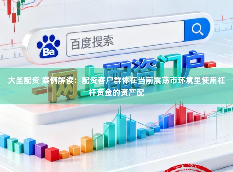 大圣配资 案例解读：配资客户群体在当前震荡市环境里使用杠杆资金的资产配