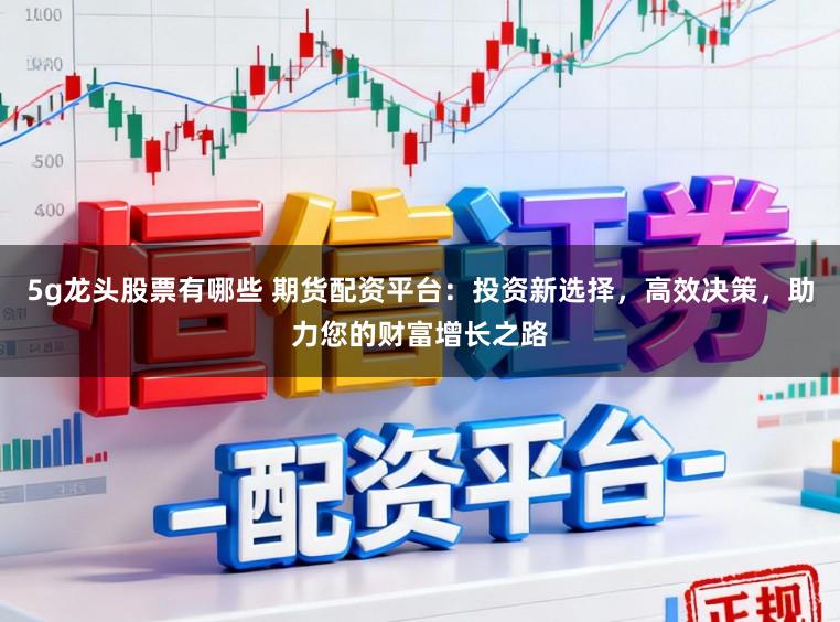 5g龙头股票有哪些 期货配资平台：投资新选择，高效决策，助力您的财富增长之路