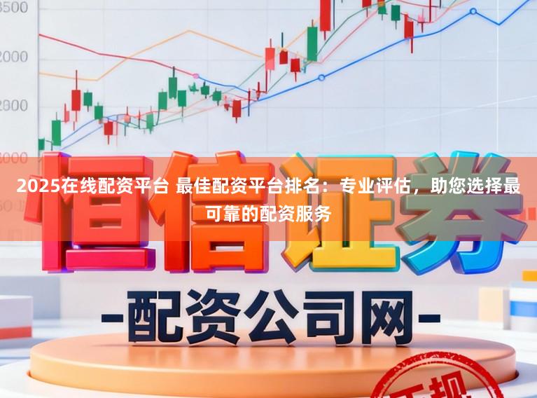 2025在线配资平台 最佳配资平台排名：专业评估，助您选择最可靠的配资服务